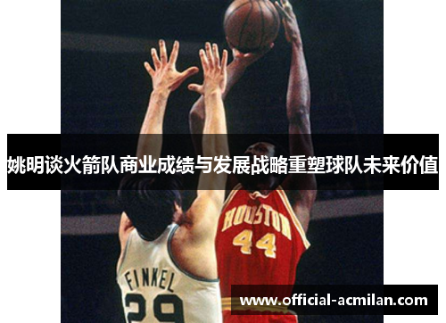 姚明谈火箭队商业成绩与发展战略重塑球队未来价值