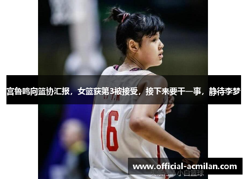 宫鲁鸣向篮协汇报，女篮获第3被接受，接下来要干一事，静待李梦