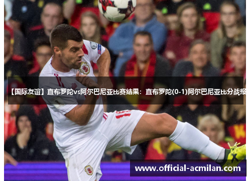 【国际友谊】直布罗陀vs阿尔巴尼亚比赛结果：直布罗陀(0-1)阿尔巴尼亚比分战报